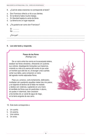 BIBLIOGRÁFICA INTERNACIONAL LTDA. • DERECHOS RESERVADOS 
30 
Paseo de las flores 
(Rodrigo Lira) 
De un cerro entre los cerros en la escarpada ladera, 
estaban las flores silvestres, ofreciendo sin pudores 
sus colores; desplegando tranquilas sus tropismos, 
viviendo su vida a la usanza del monte al que sube 
un hombre que sólo las ve, al escoger unas cuantas 
cortar sus tallos, para componer un ramo 
del agreste monte salpicadas flores. 
Paso yo y arranco, corto tontamente, defenestro, 
mutiladas van quedando aquellas matas tras mis pasos; 
y en bajando el declive de la falda me resbalo 
y deslizo con violencia, sujetando en una mano 
el ramillete de flores que sin pesticidas ni abono, 
sin podas ni vitaminas, bien crecieran 
a los bordes de un canal de agua de riego, 
en la tierra angosta de ese cerro. 
II. Lee este texto y responde. 
10. Este texto corresponde a: 
a. Un cuento. 
b. Un poema. 
c. Una noticia. 
d. Un aviso. 
8. ¿Cuál de estas oraciones no corresponde al texto? 
a. Don Francisco ofrecía un té a sus clientes. 
b. En la librería había mucho trabajo. 
c. En Navidad bajaba la venta de libros. 
d. La librería era un lugar especial. 
9. ¿Te gustaría ser como don Francisco? 
Sí: ............ 
No: ............ 
¿Por qué? .......................................................................................................................................... .................................................................................................................................................................. .................................................................................................................................................................  