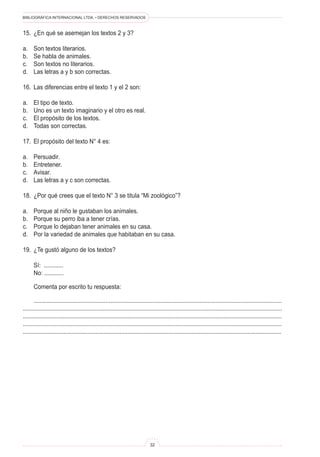 BIBLIOGRÁFICA INTERNACIONAL LTDA. • DERECHOS RESERVADOS 
32 
15. ¿En qué se asemejan los textos 2 y 3? 
a. Son textos literarios. 
b. Se habla de animales. 
c. Son textos no literarios. 
d. Las letras a y b son correctas. 
16. Las diferencias entre el texto 1 y el 2 son: 
a. El tipo de texto. 
b. Uno es un texto imaginario y el otro es real. 
c. El propósito de los textos. 
d. Todas son correctas. 
17. El propósito del texto N° 4 es: 
a. Persuadir. 
b. Entretener. 
c. Avisar. 
d. Las letras a y c son correctas. 
18. ¿Por qué crees que el texto N° 3 se titula “Mi zoológico”? 
a. Porque al niño le gustaban los animales. 
b. Porque su perro iba a tener crías. 
c. Porque lo dejaban tener animales en su casa. 
d. Por la variedad de animales que habitaban en su casa. 
19. ¿Te gustó alguno de los textos? 
Sí: ............ 
No: ............ 
Comenta por escrito tu respuesta: 
........................................................................................................................................................... .................................................................................................................................................................. ................................................................................................................................................................. ................................................................................................................................................................. ................................................................................................................................................................  