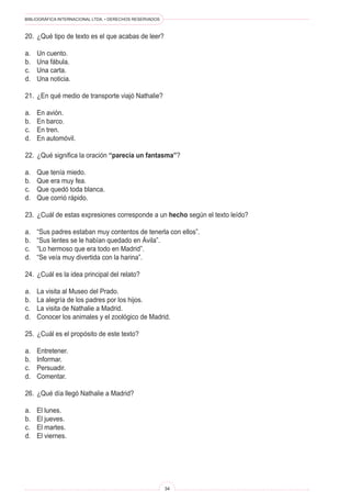 BIBLIOGRÁFICA INTERNACIONAL LTDA. • DERECHOS RESERVADOS 
34 
20. ¿Qué tipo de texto es el que acabas de leer? 
a. Un cuento. 
b. Una fábula. 
c. Una carta. 
d. Una noticia. 
21. ¿En qué medio de transporte viajó Nathalie? 
a. En avión. 
b. En barco. 
c. En tren. 
d. En automóvil. 
22. ¿Qué significa la oración “parecía un fantasma”? 
a. Que tenía miedo. 
b. Que era muy fea. 
c. Que quedó toda blanca. 
d. Que corrió rápido. 
23. ¿Cuál de estas expresiones corresponde a un hecho según el texto leído? 
a. “Sus padres estaban muy contentos de tenerla con ellos”. 
b. “Sus lentes se le habían quedado en Ávila”. 
c. “Lo hermoso que era todo en Madrid”. 
d. “Se veía muy divertida con la harina”. 
24. ¿Cuál es la idea principal del relato? 
a. La visita al Museo del Prado. 
b. La alegría de los padres por los hijos. 
c. La visita de Nathalie a Madrid. 
d. Conocer los animales y el zoológico de Madrid. 
25. ¿Cuál es el propósito de este texto? 
a. Entretener. 
b. Informar. 
c. Persuadir. 
d. Comentar. 
26. ¿Qué día llegó Nathalie a Madrid? 
a. El lunes. 
b. El jueves. 
c. El martes. 
d. El viernes.  