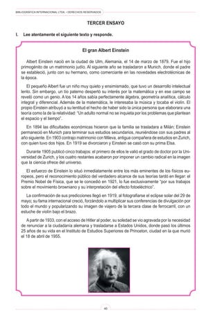 BIBLIOGRÁFICA INTERNACIONAL LTDA. • DERECHOS RESERVADOS 
40 
TERCER ENSAYO 
El gran Albert Einstein 
Albert Einstein nació en la ciudad de Ulm, Alemania, el 14 de marzo de 1879. Fue el hijo primogénito de un matrimonio judío. Al siguiente año se trasladaron a Munich, donde el padre se estableció, junto con su hermano, como comerciante en las novedades electrotécnicas de la época. 
El pequeño Albert fue un niño muy quieto y ensimismado, que tuvo un desarrollo intelectual lento. Sin embargo, un tío paterno despertó su interés por la matemática y en ese campo se reveló como un genio. A los 14 años sabía perfectamente álgebra, geometría analítica, cálculo integral y diferencial. Además de la matemática, le interesaba la música y tocaba el violín. El propio Einstein atribuyó a su lentitud el hecho de haber sido la única persona que elaborara una teoría como la de la relatividad: “Un adulto normal no se inquieta por los problemas que plantean el espacio y el tiempo”. 
En 1894 las dificultades económicas hicieron que la familia se trasladara a Milán; Einstein permaneció en Munich para terminar sus estudios secundarios, reuniéndose con sus padres al año siguiente. En 1903 contrajo matrimonio con Mileva, antigua compañera de estudios en Zurich, con quien tuvo dos hijos. En 1919 se divorciaron y Einstein se casó con su prima Elsa. 
Durante 1905 publicó cinco trabajos: el primero de ellos le valió el grado de doctor por la Universidad de Zurich, y los cuatro restantes acabaron por imponer un cambio radical en la imagen que la ciencia ofrece del universo. 
El esfuerzo de Einstein lo situó inmediatamente entre los más eminentes de los físicos europeos, pero el reconocimiento público del verdadero alcance de sus teorías tardó en llegar: el Premio Nobel de Física, que se le concedió en 1921, lo fue exclusivamente “por sus trabajos sobre el movimiento browniano y su interpretación del efecto fotoeléctrico”. 
La confirmación de sus predicciones llegó en 1919, al fotografiarse el eclipse solar del 29 de mayo; su fama internacional creció, forzándolo a multiplicar sus conferencias de divulgación por todo el mundo y popularizando su imagen de viajero de la tercera clase de ferrocarril, con un estuche de violín bajo el brazo. 
A partir de 1933, con el acceso de Hitler al poder, su soledad se vio agravada por la necesidad de renunciar a la ciudadanía alemana y trasladarse a Estados Unidos, donde pasó los últimos 25 años de su vida en el Instituto de Estudios Superiores de Princeton, ciudad en la que murió el 18 de abril de 1955. 
I. Lee atentamente el siguiente texto y responde.  