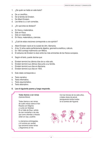 ENSAYOS SIMCE LENGUAJE Y COMUNICACIÓN 
41 
1. ¿De quién se habla en este texto? 
a. De un científico. 
b. De la familia de Einstein. 
c. De Albert Einstein. 
d. Las letras a y c son correctas. 
2. ¿En qué área se destacó? 
a. En física y matemática. 
b. Sólo en física. 
c. Sólo en matemática. 
d. En física, matemática y ciencias. 
3. ¿Cuál de estas oraciones corresponde a una opinión? 
a. Albert Einstein nació en la ciudad de Ulm, Alemania. 
b. A los 14 años sabía perfectamente álgebra, geometría analítica y cálculo. 
c. En 1903 contrajo matrimonio con Mileva. 
d. El esfuerzo de Einstein lo situó entre los más eminentes de los físicos europeos. 
4. Según el texto, puede decirse que: 
a. Einstein terminó los últimos días de su vida solo. 
b. Einstein terminó sus últimos días junto a su familia. 
c. Einstein terminó sus días en Alemania. 
d. Einstein terminó sus días en 1933. 
5. Este relato corresponde a: 
a. Texto narrativo. 
b. Texto informativo. 
c. Texto argumentativo. 
d. Texto descriptivo. 
II. Lee el siguiente poema y luego responde. 
Todas íbamos a ser reinas 
(Gabriela Mistral) 
Todas íbamos a ser reinas, 
de cuatro reinos sobre el mar: 
Rosalía con Efigenia 
y Lucila con Soledad. 
En el Valle de Elqui, ceñido 
de cien montañas o de más, 
que como ofrendas o tributos 
arden en rojo y azafrán. 
Lo decíamos embriagadas, 
y lo tuvimos por verdad, 
que seríamos todas reinas 
y llegaríamos al mar. 
Con las trenzas de los siete años, 
y batas claras de percal, 
persiguiendo tordos huidos 
en la sombra del higueral.  