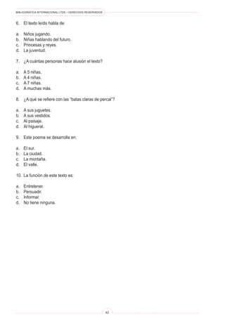 BIBLIOGRÁFICA INTERNACIONAL LTDA. • DERECHOS RESERVADOS 
42 
6. El texto leído habla de: 
a. Niños jugando. 
b. Niñas hablando del futuro. 
c. Princesas y reyes. 
d. La juventud. 
7. ¿A cuántas personas hace alusión el texto? 
a. A 5 niñas. 
b. A 4 niñas. 
c. A 7 niñas. 
d. A muchas más. 
8. ¿A qué se refiere con las “batas claras de percal”? 
a. A sus juguetes. 
b. A sus vestidos. 
c. Al paisaje. 
d. Al higueral. 
9. Este poema se desarrolla en: 
a. El sur. 
b. La ciudad. 
c. La montaña. 
d. El valle. 
10. La función de este texto es: 
a. Entretener. 
b. Persuadir. 
c. Informar. 
d. No tiene ninguna.  