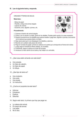 ENSAYOS SIMCE LENGUAJE Y COMUNICACIÓN 
43 
11. ¿Qué cosa están armando con este texto? 
a. Una canasta. 
b. Un títere de calcetín. 
c. Un títere de papel. 
d. Un dibujo. 
12. ¿Qué tipo de texto es? 
a. Una invitación. 
b. Una carta. 
c. Una receta. 
d. Un instructivo. 
13. ¿Cuál es el propósito de este texto? 
a. Informar. 
b. Entretener. 
c. Explicar. 
d. Describir. 
14. Según este texto, lo primero que hay que pegar es: 
a. La cabeza del animal. 
b. El cuerpo del animal. 
c. Las patas. 
d. No lo dice. 
CREANDO TÍTERES DE BOLSA 
Materiales: 
- Bolsa de papel 
- Plantilla o dibujo del animal elegido 
- Lápices de colores 
- Escarcha, lana, algodón, plumas, etc. 
Procedimiento: 
1. Colorea el diseño del animal elegido. 
2. Coloca, con un pincel o tu dedo, goma en los detalles. Puedes pedir ayuda si lo crees necesario. 
3. Esparce la escarcha en los detalles que quieras resaltar o pega lana, algodón o plumas, de acuerdo con la textura que quieras darle a tu títere. 
4. Deja secar para que no se despeguen los detalles y adornos. 
5. Recorta con cuidado cada pieza del animal. 
6. Pega en la bolsa de papel: primero la cabeza en la parte que corresponde al fondo de la bolsa. 
7. Luego pega la mandíbula inferior debajo, en el doblez. 
8. Finalmente, pega el cuerpo en el tubo de la bolsa. 
9. Introduce la mano dentro de la bolsa y haz hablar a tu animalito. 
III. Lee el siguiente texto y responde.  