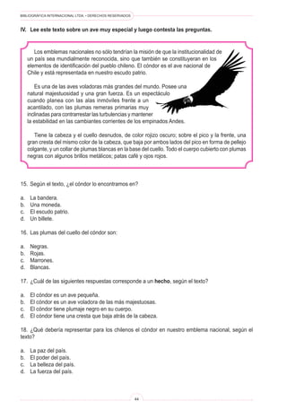 BIBLIOGRÁFICA INTERNACIONAL LTDA. • DERECHOS RESERVADOS 
44 
IV. Lee este texto sobre un ave muy especial y luego contesta las preguntas. 
Los emblemas nacionales no sólo tendrían la misión de que la institucionalidad de un país sea mundialmente reconocida, sino que también se constituyeran en los elementos de identificación del pueblo chileno. El cóndor es el ave nacional de Chile y está representada en nuestro escudo patrio. 
Es una de las aves voladoras más grandes del mundo. Posee una natural majestuosidad y una gran fuerza. Es un espectáculo cuando planea con las alas inmóviles frente a un acantilado, con las plumas remeras primarias muy inclinadas para contrarrestar las turbulencias y mantener la estabilidad en las cambiantes corrientes de los empinados Andes. 
Tiene la cabeza y el cuello desnudos, de color rojizo oscuro; sobre el pico y la frente, una gran cresta del mismo color de la cabeza, que baja por ambos lados del pico en forma de pellejo colgante, y un collar de plumas blancas en la base del cuello. Todo el cuerpo cubierto con plumas negras con algunos brillos metálicos; patas café y ojos rojos. 
15. Según el texto, ¿el cóndor lo encontramos en? 
a. La bandera. 
b. Una moneda. 
c. El escudo patrio. 
d. Un billete. 
16. Las plumas del cuello del cóndor son: 
a. Negras. 
b. Rojas. 
c. Marrones. 
d. Blancas. 
17. ¿Cuál de las siguientes respuestas corresponde a un hecho, según el texto? 
a. El cóndor es un ave pequeña. 
b. El cóndor es un ave voladora de las más majestuosas. 
c. El cóndor tiene plumaje negro en su cuerpo. 
d. El cóndor tiene una cresta que baja atrás de la cabeza. 
18. ¿Qué debería representar para los chilenos el cóndor en nuestro emblema nacional, según el texto? 
a. La paz del país. 
b. El poder del país. 
c. La belleza del país. 
d. La fuerza del país.  