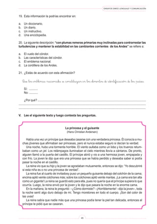 ENSAYOS SIMCE LENGUAJE Y COMUNICACIÓN 
45 
La princesa y el guisante 
(Hans Christian Andersen) 
Había una vez un príncipe que deseaba casarse con una verdadera princesa. Él conocía a muchas jóvenes que afirmaban ser princesas, pero el nunca estaba seguro si decían la verdad. 
Una noche, hubo una tormenta horrible. El viento aullaba como un lobo y los truenos retumbaban como un jet. Los relámpagos iluminaban el cielo mientras llovía a cántaros. De pronto, alguien llamó a la puerta del castillo. El príncipe abrió y vio a una hermosa joven, empapada y con frío. La joven le dijo que era una princesa que se había perdido y deseaba saber si podía pasar la noche en el castillo. 
La reina vio que su hijo y la joven se agradaban mutuamente, entonces se dijo: “Yo descubriré si esta niña es o no una princesa de verdad”. 
La reina fue al cuarto de invitadosy puso un pequeño guisante debajo del colchón de la cama; encima apiló veinte colchones más; sobre los colchones apiló veinte mantas. ¡La cama era tan alta como un gigante! La reina se guardó esto para ella, pues no quería que el príncipe supiera lo que ocurría. Luego, la reina envió por la joven y le dijo que pasara la noche en la enorme cama. 
En la mañana, la reina le preguntó: –¿Cómo dormiste? –¡Horriblemente! –dijo la joven–, toda la noche sentí algo duro debajo de mí. Tengo moretones en todo el cuerpo. ¡Son del color de las uvas! 
La reina sabía que nadie más que una princesa podía tener la piel tan delicada, entonces el príncipe le pidió que se casaran. 
19. Esta información la podrías encontrar en: 
a. Un diccionario. 
b. Un diario. 
c. Un instructivo. 
d. Una enciclopedia. 
20. La siguiente descripción: “con plumas remeras primarias muy inclinadas para contrarrestar las turbulencias y mantener la estabilidad en las cambiantes corrientes de los Andes” se refiere a: 
a. El vuelo del cóndor. 
b. Las características del cóndor. 
c. El emblema nacional. 
d. La cordillera de los Andes. 
21. ¿Estás de acuerdo con esta afirmación? 
Que los emblemas nacionales se constituyan en los elementos de identificación de los países. 
Sí: ........... 
No: ........... 
¿Por qué? .......................................................................................................................................... .................................................................................................................................................................. ................................................................................................................................................................. 
V. Lee el siguiente texto y luego contesta las preguntas.  