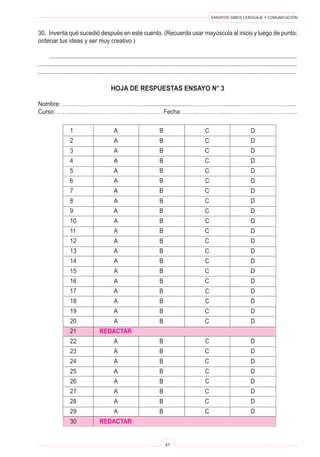 ENSAYOS SIMCE LENGUAJE Y COMUNICACIÓN 
47 
30. Inventa qué sucedió después en este cuento. (Recuerda usar mayúscula al inicio y luego de punto; ordenar tus ideas y ser muy creativo.) 
........................................................................................................................................................... ................................................................................................................................................................. ................................................................................................................................................................ 
HOJA DE RESPUESTAS ENSAYO N° 3 
Nombre: ……………………………………….........................……………….........………………………... 
Curso: ……...…………………………………….… Fecha: ……...……………………………..……………. 
1 A B C D 
2 A B C D 
3 A B C D 
4 A B C D 
5 A B C D 
6 A B C D 
7 A B C D 
8 A B C D 
9 A B C D 
10 A B C D 
11 A B C D 
12 A B C D 
13 A B C D 
14 A B C D 
15 A B C D 
16 A B C D 
17 A B C D 
18 A B C D 
19 A B C D 
20 A B C D 
21 REDACTAR 
22 A B C D 
23 A B C D 
24 A B C D 
25 A B C D 
26 A B C D 
27 A B C D 
28 A B C D 
29 A B C D 
30 REDACTAR  