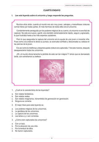 ENSAYOS SIMCE LENGUAJE Y COMUNICACIÓN 
51 
c 
uarto ENSAYO 
Muchos años atrás, cuando el mundo era aún muy joven, salvajes y maravillosas criaturas corrían libres por todas partes. El más hermoso de todos ellos era el unicornio. 
Constantemente perseguido por los poderes mágicos de su cuerno, el unicornio no era fácil de capturar. No sólo era suave y gentil, sino también extremadamente rápido, seguro y agraciado, lo que frustraba hasta a los más expertos cazadores. 
Pero lo que aseguraba la captura del unicornio era la ayuda de una joven e inocente niña. Pues como a la criatura le atraía su pureza, se acercaba confiado y descansaba su cabeza en las piernas de la joven. 
Era así como la indefensa y despreocupada criatura era capturada. Y de esta manera, después desaparecieron todos los unicornios. 
¡Oh, el mundo ahora lamenta la pérdida de este ser tan mágico! Y ahora que es demasiado tarde, aún extrañamos su belleza. 
I. Lee esta leyenda sobre el unicornio y luego responde las preguntas. 
1. ¿Cuál es la característica de las leyendas? 
a. Son relatos fantásticos. 
b. Son relatos reales. 
c. Son relatos imaginarios, transmitidos de generación en generación. 
d. Ninguna es correcta. 
2. El mejor título para esta leyenda es: 
a. Los poderes mágicos de los unicornios. 
b. La gentileza de los unicornios. 
c. La captura de los unicornios. 
d. Las letras a y c son correctas. 
3. ¿Cómo eran capturados los unicornios? 
a. Con un lazo. 
b. Por la atracción de una niña. 
c. Por la lentitud de ellos. 
d. No fueron capturados.  