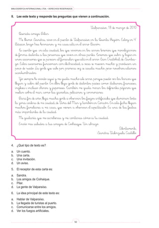 BIBLIOGRÁFICA INTERNACIONAL LTDA. • DERECHOS RESERVADOS 
52 
Valparaíso, 18 de marzo de 2010 
Querida amiga Pilar: 
Me llamo Sandra, vivo en el puerto de Valparaíso, en la Quinta Región. Estoy en 4° Básico, tengo tres hermanos y mi casa está en el cerro Barón. 
Te cuento que en esta ciudad, los que vivimos en los cerros tenemos que movilizarnos de forma distinta a las personas que viven en otras partes. Tenemos que subir y bajar en unos ascensores que se parecen al funicular que está en el cerro San Cristóbal, de Santiago. Estos ascensores funcionan con electricidad, a veces se mueven mucho y producen un poco de ruido. La gente que sube por primera vez se asusta mucho, pero nosotros estamos acostumbrados. 
Yo siempre he vivido aquí y me gusta mucho este cerro, porque puedo ver los barcos que llegan y salen del puerto. En ellos llega gente de distintos países como: italianos, franceses, ingleses e incluso chinos y japoneses. También me gusta mirar los diferentes pájaros que vuelan sobre el mar, como las gaviotas, pelícanos y cormoranes. 
Para fin de año, llega mucha gente a observar los fuegos artificiales que iluminan toda la zona costera de mi ciudad, de Viña del Mar y también en Concón. En esta fecha llegan muchos familiares a mi casa, que vienen a observar el espectáculo. Es una de las fiestas más importantes de la ciudad. 
Me gustaría que me escribieras y me contaras cómo es tu ciudad. 
Envío mis saludos a tus amigos de Coihiaque. Un abrazo. 
Atentamente, 
Sandra Valenzuela Castillo 
II. Lee este texto y responde las preguntas que vienen a continuación. 
4. ¿Qué tipo de texto es? 
a. Un cuento. 
b. Una carta. 
c. Una invitación. 
d. Un aviso. 
5. El receptor de esta carta es: 
a. Sandra. 
b. Los amigos de Coihaique. 
c. Pilar. 
d. La gente de Valparaíso. 
6. La idea principal de este texto es: 
a. Hablar de Valparaíso. 
b. La llegada de turistas al puerto. 
c. Comunicarse entre los amigos. 
d. Ver los fuegos artificiales.  