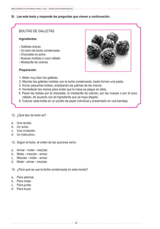 BIBLIOGRÁFICA INTERNACIONAL LTDA. • DERECHOS RESERVADOS 
54 
Bolitas de galletas 
Ingredientes: 
- Galletas dulces 
- Un tarro de leche condensada 
- Chocolate en polvo 
- Nueces molidas o coco rallado 
- Mostacilla de colores 
Preparación: 
1. Moler muy bien las galletas. 
2. Mezclar las galletas molidas con la leche condensada, hasta formar una pasta. 
3. Armar pequeñas bolitas, empleando las palmas de las manos. 
4. Humedecer las manos para evitar que la masa se pegue en ellas. 
5. Pasar las bolitas por el chocolate, la mostacilla de colores, por las nueces o por el coco rallado, de acuerdo con el ingrediente que se haya elegido. 
6. Colocar cada bolita en un pocillo de papel individual y presentarlo en una bandeja. 
III. Lee este texto y responde las preguntas que vienen a continuación. 
12. ¿Qué tipo de texto es? 
a. Una receta. 
b. Un aviso. 
c. Una invitación. 
d. Un instructivo. 
13. Según el texto, el orden de las acciones sería: 
a. Armar - moler - mezclar. 
b. Moler - mezclar - armar. 
c. Mezclar - moler - armar. 
d. Moler - armar - mezclar. 
14. ¿Para qué se usa la leche condensada en esta receta? 
a. Para adornar. 
b. Para moler. 
c. Para juntar. 
d. Para licuar.  