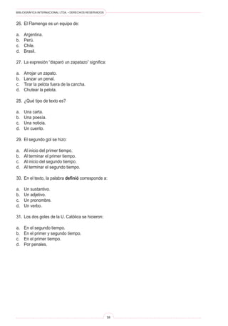 BIBLIOGRÁFICA INTERNACIONAL LTDA. • DERECHOS RESERVADOS 
58 
26. El Flamengo es un equipo de: 
a. Argentina. 
b. Perú. 
c. Chile. 
d. Brasil. 
27. La expresión “disparó un zapatazo” significa: 
a. Arrojar un zapato. 
b. Lanzar un penal. 
c. Tirar la pelota fuera de la cancha. 
d. Chutear la pelota. 
28. ¿Qué tipo de texto es? 
a. Una carta. 
b. Una poesía. 
c. Una noticia. 
d. Un cuento. 
29. El segundo gol se hizo: 
a. Al inicio del primer tiempo. 
b. Al terminar el primer tiempo. 
c. Al inicio del segundo tiempo. 
d. Al terminar el segundo tiempo. 
30. En el texto, la palabra definió corresponde a: 
a. Un sustantivo. 
b. Un adjetivo. 
c. Un pronombre. 
d. Un verbo. 
31. Los dos goles de la U. Católica se hicieron: 
a. En el segundo tiempo. 
b. En el primer y segundo tiempo. 
c. En el primer tiempo. 
d. Por penales.  
