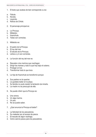 BIBLIOGRÁFICA INTERNACIONAL LTDA. • DERECHOS RESERVADOS 
64 
1. El texto que acabas de leer corresponde a una: 
a. Fábula. 
b. Novela. 
c. Leyenda. 
d. Noticia de Chiloé. 
2. El personaje principal es: 
a. La Pincoya. 
b. Millalobo. 
c. Huenchula. 
d. Todas son correctas. 
3. Millalobo es: 
a. El padre de la Pincoya. 
b. El rey del mar. 
c. El abuelo de la Pincoya. 
d. Letras a y b son correctas. 
4. La función del rey del mar es: 
a. Rescatar a los marinos que naufragan. 
b. Dirigir las mareas y todo lo que hay bajo el océano. 
c. Proteger al mar. 
d. Transformar todo lo que toca. 
5. La hija de Huenchula se transformó porque: 
a. Sus padres no la querían. 
b. Le gustaba bailar en la playa. 
c. Su familia no pudo resistir la tentación de mirarla. 
d. La madre no se preocupó de ella. 
6. Se puede inferir que la Pincoya es: 
a. Una sirena. 
b. Un alga marina. 
c. Un pez. 
d. No se puede saber. 
7. ¿Qué anuncia la Pincoya al bailar? 
a. La felicidad de los pescadores. 
b. Su malestar por el exceso de pesca. 
c. El rescate de algún náufrago. 
d. Cómo será la pesca para los pescadores.  