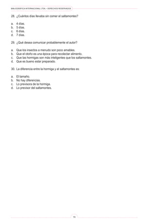 BIBLIOGRÁFICA INTERNACIONAL LTDA. • DERECHOS RESERVADOS 
70 
28. ¿Cuántos días llevaba sin comer el saltamontes? 
a. 4 días. 
b. 5 días. 
c. 6 días. 
d. 7 días. 
29. ¿Qué desea comunicar probablemente el autor? 
a. Que los insectos a menudo son poco amables. 
b. Que el otoño es una época para recolectar alimento. 
c. Que las hormigas son más inteligentes que los saltamontes. 
d. Que es bueno estar preparado. 
30. La diferencia entre la hormiga y el saltamontes es: 
a. El tamaño. 
b. No hay diferencias. 
c. Lo previsora de la hormiga. 
d. Lo previsor del saltamontes.  