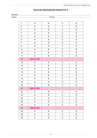 ENSAYOS SIMCE LENGUAJE Y COMUNICACIÓN 
71 
HO 
JA DE RESPUESTAS ensayo nº 5 
Nombre: ……...................................................………………................……………………..................... 
Curso: ……...………………………………………. Fecha: ……………………………………..……………. 
1 A B C D 
2 A B C D 
3 A B C D 
4 A B C D 
5 A B C D 
6 A B C D 
7 A B C D 
8 A B C D 
9 A B C D 
10 A B C D 
11 A B C D 
12 REDACTAR 
13 A B C D 
14 A B C D 
15 A B C D 
16 A B C D 
17 A B C D 
18 A B C D 
19 A B C D 
20 A B C D 
21 REDACTAR 
22 A B C D 
23 A B C D 
24 A B C D 
25 A B C D 
26 A B C D 
27 REDACTAR 
28 A B C D 
29 A B C D 
30 A B C D  