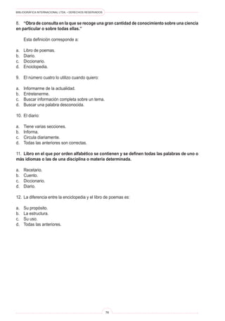 BIBLIOGRÁFICA INTERNACIONAL LTDA. • DERECHOS RESERVADOS 
78 
8. “Obra de consulta en la que se recoge una gran cantidad de conocimiento sobre una ciencia en particular o sobre todas ellas.” 
Esta definición corresponde a: 
a. Libro de poemas. 
b. Diario. 
c. Diccionario. 
d. Enciclopedia. 
9. El número cuatro lo utilizo cuando quiero: 
a. Informarme de la actualidad. 
b. Entretenerme. 
c. Buscar información completa sobre un tema. 
d. Buscar una palabra desconocida. 
10. El diario: 
a. Tiene varias secciones. 
b. Informa. 
c. Circula diariamente. 
d. Todas las anteriores son correctas. 
11. Libro en el que por orden alfabético se contienen y se definen todas las palabras de uno o más idiomas o las de una disciplina o materia determinada. 
a. Recetario. 
b. Cuento. 
c. Diccionario. 
d. Diario. 
12. La diferencia entre la enciclopedia y el libro de poemas es: 
a. Su propósito. 
b. La estructura. 
c. Su uso. 
d. Todas las anteriores.  