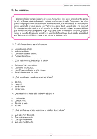 ENSAYOS SIMCE LENGUAJE Y COMUNICACIÓN 
79 
III. Lee y responde. 
Los ratoncitos del campo escaparon al bosque. Pero uno de ellos quedó atrapado en las garras del león. –¡Buaaa! –lloraba el ratoncito, dejando un charco en el suelo. Fue preso no por robar queso, sino porque con los otros animales molestaba al león, que descansaba. El ratoncito pidió perdón y prometió ayudarlo alguna vez. Y el rey león se rió de él. Luego le dijo: –¡Te perdono! Poco tiempo después, mientras el león cazaba, tropezó en una red oculta en la maleza del bosque; intentó salir, pero fue imposible. Rugió muy fuerte, como el estallido de un volcán, y todo el mundo lo escuchó. El ratoncito también oyó y corriendo fue al lugar donde estaba atrapado el león. Entonces, mordió los nudos de la red y liberó al poderoso león. 
13. El ratón fue capturado por el león porque: 
a. Le robó queso al león. 
b. Molestaba al león. 
c. Corría con los otros ratones. 
d. Pidió perdón al león. 
14. ¿Qué hizo el león cuando atrapó al ratón? 
a. Se lo comió de un mordisco. 
b. Lo encerró en una jaula. 
c. Lo soltó porque el ratón le pidió perdón. 
d. Se reía fuertemente del ratón. 
15. ¿Qué hizo el ratón cuando escuchó rugir al león? 
a. Se alejó. 
b. Lo ayudó. 
c. Se reía de él. 
d. No lo ayudó. 
16. ¿Qué significa la frase “dejó un charco de agua”? 
a. Lloró mucho. 
b. Lloró un poco. 
c. Se mojó la cara. 
d. No lloró. 
17. ¿Qué significa que el león rugió como el estallido de un volcán? 
a. Que rugió muy despacio. 
b. Que rugió suavemente. 
c. Que rugió ferozmente. 
d. Que rugió rápidamente.  