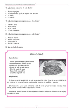 BIBLIOGRÁFICA INTERNACIONAL LTDA. • DERECHOS RESERVADOS 
80 
18. ¿Cuál es la enseñanza de esta fábula? 
a. Ayudar al prójimo. 
b. No despreciar la ayuda de alguien más pequeño. 
c. No robar. 
d. No mentir. 
19. ¿Cuál de las parejas de palabras son sinónimos? 
a. Rápido - lento. 
b. Abrir - cerrar. 
c. Rugir - gritar. 
d. Dormir - despertar. 
20. ¿Cuál de las parejas de palabras son antónimos? 
a. Atrapar - liberar. 
b. Atento - dispuesto 
c. Escuchar - oír. 
d. Morder - masticar. 
IV. Lee el siguiente texto: 
LOCOS AL AJILLO 
Ingredientes: 
- 5 locos grandes limpios y machacados 
- 1 cebolla mediana cortada gruesa 
- 1 zanahoria picada en rueditas 
- 1 rama de apio cortado grueso 
- 50 ml de aceite de oliva 
- 1 ajo chilote picado fino 
- perejil fresco picado fino 
Preparación: 
Poner en una olla la zanahoria, el apio, la cebolla y los locos. Tapar con agua y dejar hervir por lo menos 45 minutos. Una vez cocidos, picar los locos en cuadritos y reservar. 
En una sartén a fuego fuerte calentar el aceite de oliva, agregar el marisco picado y el ajo chilote, saltear unos segundos hasta dorar levemente. 
Finalmente, rellenar tortillas o panqueques con los locos, servir con ensalada de lechuga y decorar con perejil.  