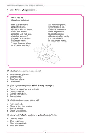 BIBLIOGRÁFICA INTERNACIONAL LTDA. • DERECHOS RESERVADOS 
82 
V. Lee este texto y luego responde. 
El baño del sol 
(Salvador de Madariaga) 
El sol quería bañarse 
porque tenía calor. 
Llevaba el calor por dentro, 
la luna se lo advirtió; 
pero el sol no le hizo caso, 
ni siquiera la escuchó, 
porque el calor que tenía 
le quitaba la razón. 
Y hacia el caer de la tarde 
se tiró al mar y se ahogó. 
A la mañana siguiente, 
sonriente salió el sol. 
El cielo se puso alegre, 
el mar de gozo bailó, 
las estrellas se reían 
del susto que el sol les dio, 
y la luna satisfecha 
en su cuarto se durmió. 
27. ¿Cuál es la idea central de este poema? 
a. El baño del sol, y la luna. 
b. El baño del sol. 
c. El baño de la luna. 
d. Las estrellas. 
28. ¿Qué significa la expresión “se tiró al mar y se ahogó”? 
a. Cuando se pone el sol en el horizonte. 
b. Cuando sale el sol. 
c. Cuando está nublado. 
d. Cuando llueve. 
29. ¿Quién se alegró cuando salió el sol? 
a. Nadie se alegró. 
b. El mar, el cielo y las estrellas. 
c. Sólo las estrellas. 
d. El cielo y las estrellas. 
30. La expresión “el calor que tenía le quitaba la razón” indica: 
a. La locura del sol. 
b. El sol no pensaba. 
c. El sol estaba enojado. 
d. El sol tenía sueño.  