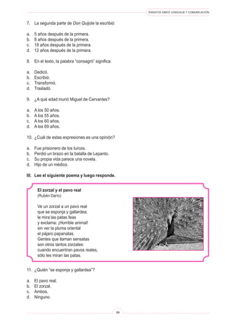 ENSAYOS SIMCE LENGUAJE Y COMUNICACIÓN 
89 
El zorzal y el pavo real 
(Rubén Darío) 
Ve un zorzal a un pavo real 
que se esponja y gallardea; 
le mira las patas feas 
y exclama: ¡Horrible animal! 
sin ver la pluma oriental 
el pájaro papanatas. 
Gentes que llaman sensatas 
son otros tantos zorzales: 
cuando encuentran pavos reales, 
sólo les miran las patas. 
11. ¿Quién “se esponja y gallardea”? 
a. El pavo real. 
b. El zorzal. 
c. Ambos. 
d. Ninguno. 
7. La segunda parte de Don Quijote la escribió: 
a. 5 años después de la primera. 
b. 8 años después de la primera. 
c. 18 años después de la primera. 
d. 12 años después de la primera. 
8. En el texto, la palabra “consagró” significa: 
a. Dedicó. 
b. Escribió. 
c. Transformó. 
d. Trasladó. 
9. ¿A qué edad murió Miguel de Cervantes? 
a. A los 50 años. 
b. A los 55 años. 
c. A los 60 años. 
d. A los 69 años. 
10. ¿Cuál de estas expresiones es una opinión? 
a. Fue prisionero de los turcos. 
b. Perdió un brazo en la batalla de Lepanto. 
c. Su propia vida parece una novela. 
d. Hijo de un médico. 
III. Lee el siguiente poema y luego responde.  