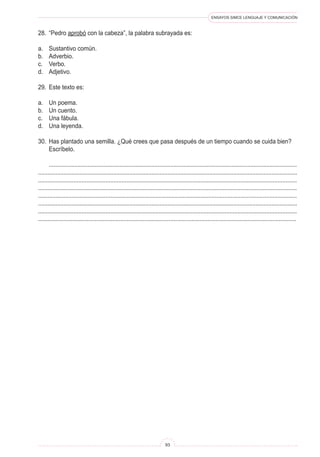 ENSAYOS SIMCE LENGUAJE Y COMUNICACIÓN 
93 
28. “Pedro aprobó con la cabeza”, la palabra subrayada es: 
a. Sustantivo común. 
b. Adverbio. 
c. Verbo. 
d. Adjetivo. 
29. Este texto es: 
a. Un poema. 
b. Un cuento. 
c. Una fábula. 
d. Una leyenda. 
30. Has plantado una semilla. ¿Qué crees que pasa después de un tiempo cuando se cuida bien? Escríbelo. 
........................................................................................................................................................... .................................................................................................................................................................. ................................................................................................................................................................. ................................................................................................................................................................. ................................................................................................................................................................. .................................................................................................................................................................. ................................................................................................................................................................. ................................................................................................................................................................  
