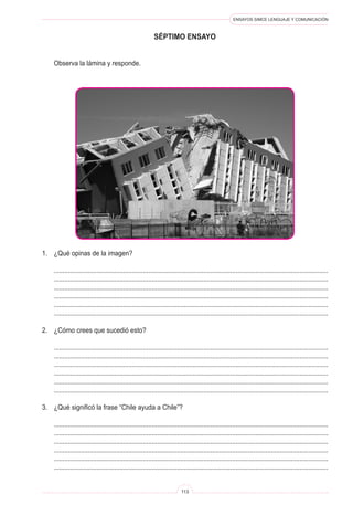 ENSAYOS SIMCE LENGUAJE Y COMUNICACIÓN
113
séptimo ENSAYO
	 Observa la lámina y responde.
1.	 ¿Qué opinas de la imagen?
	 ..........................................................................................................................................................
	 ..........................................................................................................................................................
	 ..........................................................................................................................................................
	 ..........................................................................................................................................................
	 ..........................................................................................................................................................
	 ..........................................................................................................................................................
2.	 ¿Cómo crees que sucedió esto?
	 ..........................................................................................................................................................
	 ..........................................................................................................................................................
	 ..........................................................................................................................................................
	 ..........................................................................................................................................................
	 ..........................................................................................................................................................
	 ..........................................................................................................................................................
3.	 ¿Qué significó la frase “Chile ayuda a Chile”?
	 ..........................................................................................................................................................
	 ..........................................................................................................................................................
	 ..........................................................................................................................................................
	 ..........................................................................................................................................................
	 ..........................................................................................................................................................
	 ..........................................................................................................................................................
 