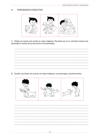 ENSAYOS SIMCE LENGUAJE Y COMUNICACIÓN
127
IV.	 Aprendamos a redactar.
1.	 Relata por escrito qué sucede en estas imágenes. Recuerda que en tu narración siempre hay
personajes y hechos (lo que les ocurre a los personajes).
	 ..........................................................................................................................................................
	 ..........................................................................................................................................................
	 ..........................................................................................................................................................
	 ..........................................................................................................................................................
	 ..........................................................................................................................................................
	 ..........................................................................................................................................................
	 ..........................................................................................................................................................
	 ..........................................................................................................................................................
2.	 Escribe una historia de acuerdo con estas imágenes, sus personajes y acontecimientos.
	 ..........................................................................................................................................................
	 ..........................................................................................................................................................
	 ..........................................................................................................................................................
	 ..........................................................................................................................................................
	 ..........................................................................................................................................................
	 ..........................................................................................................................................................
	 ..........................................................................................................................................................
	 ..........................................................................................................................................................
 
