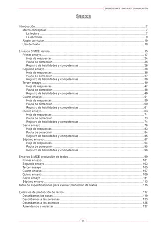 ENSAYOS SIMCE LENGUAJE Y COMUNICACIÓN
13
ÍNDICE
Introducción................................................................................................................................ 7
	 Marco conceptual.................................................................................................................... 7
		 La lectura........................................................................................................................... 7
		 La escritura........................................................................................................................ 9
	 Ajuste curricular.................................................................................................................... 10
	 Uso del texto........................................................................................................................ 10
Ensayos SIMCE lectura............................................................................................................. 15
	 Primer ensayo...................................................................................................................... 17
		 Hoja de respuestas........................................................................................................... 24
		 Pauta de corrección.......................................................................................................... 25
		 Registro de habilidades y competencias............................................................................ 26
	 Segundo ensayo................................................................................................................... 28
		 Hoja de respuestas........................................................................................................... 36
		 Pauta de corrección.......................................................................................................... 37
		 Registro de habilidades y competencias............................................................................ 38
	 Tercer ensayo....................................................................................................................... 40
		 Hoja de respuestas........................................................................................................... 47
		 Pauta de corrección.......................................................................................................... 48
		 Registro de habilidades y competencias............................................................................ 49
	 Cuarto ensayo...................................................................................................................... 51
		 Hoja de respuestas........................................................................................................... 59
		 Pauta de corrección.......................................................................................................... 60
		 Registro de habilidades y competencias............................................................................ 61
	 Quinto ensayo...................................................................................................................... 63
		 Hoja de respuestas........................................................................................................... 71
		 Pauta de corrección.......................................................................................................... 73
		 Registro de habilidades y competencias............................................................................ 74
	 Sexto ensayo........................................................................................................................ 76
		 Hoja de respuestas........................................................................................................... 83
		 Pauta de corrección.......................................................................................................... 84
		 Registro de habilidades y competencias............................................................................ 85
	 Séptimo ensayo.................................................................................................................... 87
		 Hoja de respuestas........................................................................................................... 94
		 Pauta de corrección.......................................................................................................... 95
		 Registro de habilidades y competencias............................................................................ 96
Ensayos SIMCE producción de textos........................................................................................ 99
	 Primer ensayo.................................................................................................................... 101
	 Segundo ensayo................................................................................................................. 103
	 Tercer ensayo..................................................................................................................... 105
	 Cuarto ensayo.................................................................................................................... 107
	 Quinto ensayo.................................................................................................................... 109
	 Sexto ensayo.......................................................................................................................111
	 Séptimo ensayo...................................................................................................................113
Tabla de especificaciones para evaluar producción de textos.....................................................115
Ejercicios de producción de textos............................................................................................117
	 Describamos las cosas.........................................................................................................119
	 Describamos a las personas................................................................................................ 123
	 Describamos a los animales................................................................................................ 125
	 Aprendamos a redactar....................................................................................................... 127
 