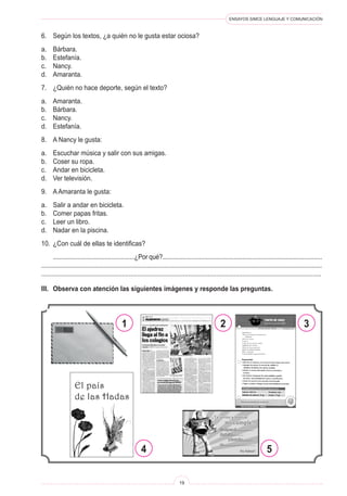 ENSAYOS SIMCE LENGUAJE Y COMUNICACIÓN
19
6.	 Según los textos, ¿a quién no le gusta estar ociosa?
a.	 Bárbara.
b.	 Estefanía.
c.	 Nancy.
d.	 Amaranta.
7.	 ¿Quién no hace deporte, según el texto?
a.	 Amaranta.
b.	 Bárbara.
c.	 Nancy.
d.	 Estefanía.
8.	 A Nancy le gusta:
a.	 Escuchar música y salir con sus amigas.
b.	 Coser su ropa.
c.	 Andar en bicicleta.
d.	 Ver televisión.
9.	 A Amaranta le gusta:
a.	 Salir a andar en bicicleta.
b.	 Comer papas fritas.
c.	 Leer un libro.
d.	 Nadar en la piscina.
10.	 ¿Con cuál de ellas te identificas?
	 .................................................¿Por qué?................................................................................................
.......................................................................................................................................................................
................................................................................................................................................................
III.	 Observa con atención las siguientes imágenes y responde las preguntas.
1 2
4 5
3
 