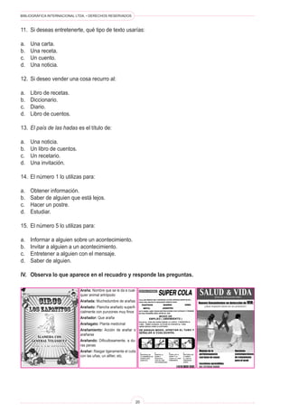 BIBLIOGRÁFICA INTERNACIONAL LTDA. • DERECHOS RESERVADOS
20
11.	 Si deseas entretenerte, qué tipo de texto usarías:
a.	 Una carta.
b.	 Una receta.
c.	 Un cuento.
d.	 Una noticia.
12.	 Si deseo vender una cosa recurro al:
a.	 Libro de recetas.
b.	 Diccionario.
c.	 Diario.
d.	 Libro de cuentos.
13.	 El país de las hadas es el título de:
a.	 Una noticia.
b.	 Un libro de cuentos.
c.	 Un recetario.
d.	 Una invitación.
14.	 El número 1 lo utilizas para:
a.	 Obtener información.
b.	 Saber de alguien que está lejos.
c.	 Hacer un postre.
d.	 Estudiar.
15.	 El número 5 lo utilizas para:
a.	 Informar a alguien sobre un acontecimiento.
b.	 Invitar a alguien a un acontecimiento.
c.	 Entretener a alguien con el mensaje.
d.	 Saber de alguien.
IV.	 Observa lo que aparece en el recuadro y responde las preguntas.
Araña: Nombre que se le da a cual-
quier animal artrópodo
Arañada: Muchedumbre de arañas
Arañado: Plancha arañado superfi-
cialmente con punzones muy finos
Arañador: Que araña
Arañagato: Planta medicinal
Arañamiento: Acción de arañar o
arañarse
Arañando: Dificultosamente, a du-
ras penas
Arañar: Rasgar ligeramente el cutis
con las uñas, un alfiler, etc.
 