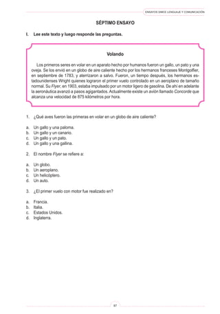 ENSAYOS SIMCE LENGUAJE Y COMUNICACIÓN
87
séptimo ENSAYO
I.	 Lee este texto y luego responde las preguntas.
Volando
Los primeros seres en volar en un aparato hecho por humanos fueron un gallo, un pato y una
oveja. Se los envió en un globo de aire caliente hecho por los hermanos franceses Montgolfier,
en septiembre de 1783, y aterrizaron a salvo. Fueron, un tiempo después, los hermanos es-
tadounidenses Wright quienes lograron el primer vuelo controlado en un aeroplano de tamaño
normal. Su Flyer, en 1903, estaba impulsado por un motor ligero de gasolina. De ahí en adelante
la aeronáutica avanzó a pasos agigantados. Actualmente existe un avión llamado Concorde que
alcanza una velocidad de 875 kilómetros por hora.
1.	 ¿Qué aves fueron las primeras en volar en un globo de aire caliente?
a.	 Un gallo y una paloma.
b.	 Un gallo y un canario.
c.	 Un gallo y un pato.
d.	 Un gallo y una gallina.
2.	 El nombre Flyer se refiere a:
a.	 Un globo.
b.	 Un aeroplano.
c.	 Un helicóptero.
d.	 Un auto.
3.	 ¿El primer vuelo con motor fue realizado en?
a.	 Francia.
b.	 Italia.
c.	 Estados Unidos.
d.	 Inglaterra.
 
