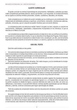 BIBLIOGRÁFICA INTERNACIONAL LTDA. • DERECHOS RESERVADOS
10
AJUSTE CURRICULAR
	 El ajuste curricular se orienta al aprendizaje de conocimientos, habilidades y actitudes que desa-
rrollen competencias generales (básicas, claves) que facilitan, y son requeridas, en el desenvolvimiento
de los sujetos en diversos ámbitos personales, sociales, ciudadanos, laborales y de estudios.
	 Cada competencia es un sistema de acción complejo que se construye en una combinación inte-
rrelacionada de habilidades prácticas y cognitivas, conocimiento, motivación, orientaciones valóricas,
actitudes, emociones, que en conjunto se pueden movilizar para una acción efectiva.
	 La competencia tiene una estructura mental “interna” al sujeto; es decir, requiere un conjunto de
conocimientos, habilidades, capacidades o disposiciones incorporados en los individuos, lo que se
describe en el Marco Curricular.
	 Las competencias se desarrollan progresivamente a lo largo de la vida y se verifican en la práctica,
en la acción en contextos determinados, lo que se describe en los Mapas de Progreso. Éstos especi-
fican lo que debe alcanzar el estudiante en determinado nivel y constituyen, por ello, una herramienta
importante de tener presente al momento de evaluar a un alumno y apreciar su nivel de desempeño.
uso del texto
	 Este libro está dividido en tres partes:
•	 Una serie de siete ensayos de lectura orientados a practicar las habilidades y destrezas que deben
estar incorporadas en el trabajo desarrollado con los alumnos. Estos ensayos permiten evaluar en qué
medida se están logrando los aprendizajes en el área de la lectura.
•	 Siete ensayos de producción de textos, con los indicadores que se deben considerar al momento
de aplicarlos con los alumnos.
•	 Ejercicios prácticos de producción de textos. Son siete ensayos y se ha considerado la incorpo-
ración de aprendizajes claves en lectura y escritura.
	 Los dos primeros ensayos son pruebas con un nivel de exigencia mínima, para comenzar a practi-
car. En ellos se señalan ítemes con aprendizajes de tipo inicial según los niveles de logro. Los demás
ensayos cuentan con preguntas de mayor exigencia que los alumnos deben manejar para obtener
resultados de orden medio y avanzado. Se recomienda aplicar un ensayo de comprensión lectora con
respuestas de selección múltiple y, conjuntamente, una sección de producción de texto.
	 Cada ensayo cuenta con una tabla de vaciado donde se podrán registrar los resultados de cada
alumno, considerando los conceptos de aprendizaje logrado (L) y no logrado (NL); de esta forma
se podrán visualizar en detalle los logros y avances obtenidos por cada uno de ellos, así como sus
deficiencias, si las hubiera, lo que permitirá reforzar a tiempo aquellos aprendizajes que aún falta por
afianzar y, además, continuar avanzando para lograr aprendizajes de calidad.
	 Tanto las pruebas de comprensión lectora como las de producción de textos cuentan con pautas
de corrección.
	 Se sugiere trabajar al inicio del año escolar los dos ensayos que tienen un nivel de dificultad menor,
pues servirán como etapa de diagnóstico para detectar el nivel de aprendizaje que tienen los alumnos.
Antes de las vacaciones de invierno se pueden realizar los otros dos ensayos, para verificar el avance
obtenido. Los últimos tres ensayos deben aplicarse espaciadamente, antes de la fecha determinada
a nivel nacional; esto indicará el nivel alcanzado por los alumnos durante el año.
 
