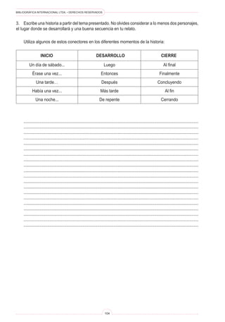 BIBLIOGRÁFICA INTERNACIONAL LTDA. • DERECHOS RESERVADOS
104
	 INICIO	 DESARROLLO	 CIERRE
Un día de sábado...
Érase una vez...
Una tarde…
Había una vez...
Una noche...
Luego
Entonces
Después
Más tarde
De repente
Al final
Finalmente
Concluyendo
Al fin
Cerrando
3.	 Escribe una historia a partir del tema presentado. No olvides considerar a lo menos dos personajes,
el lugar donde se desarrollará y una buena secuencia en tu relato.
	 Utiliza algunos de estos conectores en los diferentes momentos de la historia:
	 ..........................................................................................................................................................
	 ..........................................................................................................................................................
	 ..........................................................................................................................................................
	 ..........................................................................................................................................................
	 ..........................................................................................................................................................
	 ..........................................................................................................................................................
	 ..........................................................................................................................................................
	 ..........................................................................................................................................................
	 ..........................................................................................................................................................
	 ..........................................................................................................................................................
	 ..........................................................................................................................................................
	 ..........................................................................................................................................................
	 ..........................................................................................................................................................
	 ..........................................................................................................................................................
	 ..........................................................................................................................................................
	 ..........................................................................................................................................................
	 ..........................................................................................................................................................
	 ..........................................................................................................................................................
	 ..........................................................................................................................................................
	 ..........................................................................................................................................................
 