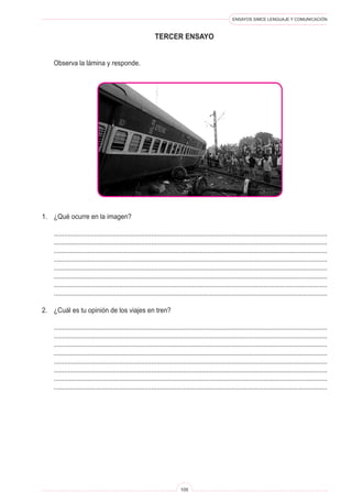 ENSAYOS SIMCE LENGUAJE Y COMUNICACIÓN
105
tercer ENSAYO
	 Observa la lámina y responde.
1.	 ¿Qué ocurre en la imagen?
	 ..........................................................................................................................................................
	 ..........................................................................................................................................................
	 ..........................................................................................................................................................
	 ..........................................................................................................................................................
	 ..........................................................................................................................................................
	 ..........................................................................................................................................................
	 ..........................................................................................................................................................
	 ..........................................................................................................................................................
2.	 ¿Cuál es tu opinión de los viajes en tren?
	 ..........................................................................................................................................................
	 ..........................................................................................................................................................
	 ..........................................................................................................................................................
	 ..........................................................................................................................................................
	 ..........................................................................................................................................................
	 ..........................................................................................................................................................
	 ..........................................................................................................................................................
	 ..........................................................................................................................................................
 