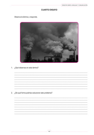 ENSAYOS SIMCE LENGUAJE Y COMUNICACIÓN
107
cuarto ENSAYO
	 Observa la lámina y responde.
1.	 ¿Qué observas en esta lámina?
	 ..........................................................................................................................................................
	 ..........................................................................................................................................................
	 ..........................................................................................................................................................
	 ..........................................................................................................................................................
	 ..........................................................................................................................................................
	 ..........................................................................................................................................................
	 ..........................................................................................................................................................
	 ..........................................................................................................................................................
2.	 ¿De qué forma podrías solucionar este problema?
	 ..........................................................................................................................................................
	 ..........................................................................................................................................................
	 ..........................................................................................................................................................
	 ..........................................................................................................................................................
	 ..........................................................................................................................................................
	 ..........................................................................................................................................................
	 ..........................................................................................................................................................
	 ..........................................................................................................................................................
 