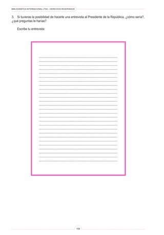 BIBLIOGRÁFICA INTERNACIONAL LTDA. • DERECHOS RESERVADOS
108
	 ...............................................................................................
	 ...............................................................................................
	 ...............................................................................................
	 ...............................................................................................
	 ...............................................................................................
	 ...............................................................................................
	 ...............................................................................................
	 ...............................................................................................
	 ...............................................................................................
	 ...............................................................................................
	 ...............................................................................................
	 ...............................................................................................
	 ...............................................................................................
	 ...............................................................................................
	 ...............................................................................................
	 ...............................................................................................
	 ...............................................................................................
	 ...............................................................................................
	 ...............................................................................................
	 ...............................................................................................
	 ...............................................................................................
	 ...............................................................................................
	 ...............................................................................................
	 ...............................................................................................
	 ...............................................................................................
	 ...............................................................................................
	 ...............................................................................................
3.	 Si tuvieras la posibilidad de hacerle una entrevista al Presidente de la República, ¿cómo sería?,
¿qué preguntas le harías?
	 Escribe tu entrevista:
 