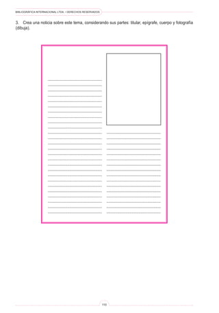 BIBLIOGRÁFICA INTERNACIONAL LTDA. • DERECHOS RESERVADOS
110
..................................................
..................................................
..................................................
..................................................
..................................................
..................................................
..................................................
..................................................
..................................................
..................................................
..................................................
..................................................
..................................................
..................................................
..................................................
..................................................
..................................................
..................................................
..................................................
..................................................
..................................................
..................................................
..................................................
..................................................
..................................................
..................................................
..................................................
..................................................
..................................................
..................................................
..................................................
..................................................
..................................................
..................................................
..................................................
..................................................
..................................................
..................................................
..................................................
..................................................
....................................................
.................................................
3.	 Crea una noticia sobre este tema, considerando sus partes: titular, epígrafe, cuerpo y fotografía
(dibuja).
 