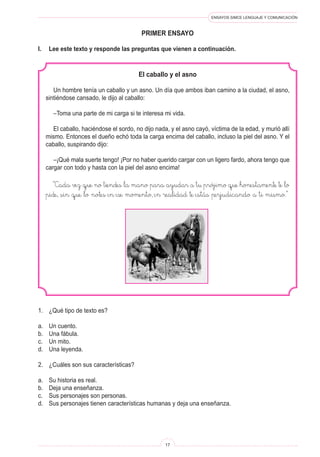 ENSAYOS SIMCE LENGUAJE Y COMUNICACIÓN
17
PRIMER ENSAYO
El caballo y el asno
Un hombre tenía un caballo y un asno. Un día que ambos iban camino a la ciudad, el asno,
sintiéndose cansado, le dijo al caballo:
–Toma una parte de mi carga si te interesa mi vida.
El caballo, haciéndose el sordo, no dijo nada, y el asno cayó, víctima de la edad, y murió allí
mismo. Entonces el dueño echó toda la carga encima del caballo, incluso la piel del asno. Y el
caballo, suspirando dijo:
–¡Qué mala suerte tengo! ¡Por no haber querido cargar con un ligero fardo, ahora tengo que
cargar con todo y hasta con la piel del asno encima!
“Cada vez que no tiendes la mano para ayudar a tu prójimo que honestamente te lo
pide, sin que lo notes en ese momento, en realidad te estás perjudicando a ti mismo.”
1.	 ¿Qué tipo de texto es?
a.	 Un cuento.
b.	 Una fábula.
c.	 Un mito.
d.	 Una leyenda.
2.	 ¿Cuáles son sus características?
a.	 Su historia es real.
b.	 Deja una enseñanza.
c.	 Sus personajes son personas.
d.	 Sus personajes tienen características humanas y deja una enseñanza.
I.	 Lee este texto y responde las preguntas que vienen a continuación.
 