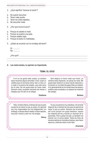 BIBLIOGRÁFICA INTERNACIONAL LTDA. • DERECHOS RESERVADOS
18
A mí no me gusta estar ociosa, yo siempre
estoy haciendo alguna actividad, como: coser un
vestido para mi hermana menor, leer un libro o ir
a nadar a la piscina del estadio, que está cerca
de mi casa. No me gusta estar sin hacer nada.
Siempre estoy ocupada haciendo las tareas o
trabajos que me dan en el colegio.
Estefanía
Qué alegría no tener nada que hacer, yo
siempre estoy flojeando, sin ganas de nada. Me
gusta estar tirada en la cama viendo televisión y
comiendo un rico plato de papas fritas con bebida.
Amí generalmente se me olvida hacer las tareas y
prefiero estar acostada y no repasar las materias
del colegio.
Bárbara
3.	 ¿Qué significa “hacerse el sordo”?
a.	 No querer escuchar.
b.	 Tener mala suerte.
c.	 Tener los oídos tapados.
d.	 No escuchar nada.
4.	 ¿Por qué murió el asno?
a.	 Porque el caballo lo mató.
b.	 Porque se quebró una pata.
c.	 Porque estaba viejo..
d.	 Porque el dueño lo maltrataba.
5.	 ¿Estás de acuerdo con la moraleja del texto?
	 Sí: ............
	 No: ............
	 ¿Por qué? ..........................................................................................................................................
..................................................................................................................................................................
................................................................................................................................................................
II.	 Lee estos textos, tu opinión es importante.
TEMA: EL OCIO
Hola, me llamo Nancy, el tiempo de ocio es para
ocuparme en hacer lo que yo quiera. En general
soy muy responsable con mis obligaciones; sin
embargo, el tiempo libre lo dedico a hacer deporte,
escuchar música y salir con mis amigas.
Nancy
Yo soy una persona muy estudiosa, me encanta
disponer de un tiempo de ocio para ocuparme de
hacer lo que yo quiera. Siempre soy la primera
del curso porque me gusta destacar, repaso
las materias del día y escribo un resumen de lo
aprendido. Pero a pesar de esto, yo también me
divierto con mi prima Isabel. Todos los fines de
semana salimos en bicicleta al parque, para hacer
ejercicio y disfrutar estar al aire libre.
Amaranta
 
