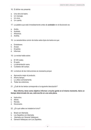 ENSAYOS SIMCE LENGUAJE Y COMUNICACIÓN
21
16.	 El afiche nos presenta:
a.	 Una obra de teatro.
b.	 Un mensaje.
c.	 Un circo.
d.	 Un cuento.
17.	 La palabra que está inmediatamente antes de arañador en el diccionario es:
a.	 Araña.
b.	 Arañado.
c.	 Añoranza.
d.	 Arañita.
18.	 La característica común de todos estos tipos de textos es que:
a.	 Entretienen.
b.	 Avisan.
c.	 Enseñan.
d.	 Informan.
19.	 La revista habla sobre:
a.	 El VIH (sida).
b.	 El parto.
c.	 La alimentación sana.
d.	 Cuidados del cuerpo.
20.	 La lectura de las instrucciones es necesaria porque:
a.	 Aprovecho mejor el producto.
b.	 Ahorro tiempo.
c.	 Lo utilizo correctamente.
d.	 Todas las anteriores.
21.	 ¿Cuál de los textos corresponde a la siguiente descripción?
	 Nos informa, tiene como objetivo informar a mucha gente en el mismo momento, tiene un
tiempo determinado de uso, está escrito en una sola plana.
a.	 Instructivo.
b.	 Afiche.
c.	 Revista.
d.	 Diccionario.
22.	 ¿En qué calles se instalará el circo?
a.	 Brasil con Alameda.
b.	 Los Zapatitos con Alameda.
c.	 Alameda con General Velásquez.
d.	 General Velásquez con Los Zapatitos.
 