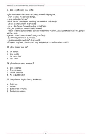 BIBLIOGRÁFICA INTERNACIONAL LTDA. • DERECHOS RESERVADOS
22
V.	Lee con atención este texto:
–¿Sabes cómo son las casas de los esquimales? –le pregunté.
–Viven en iglús –me contestó Sergio.
–¿Y de qué están hechas?
–Están hechas con bloques de hielo y son redondas –dijo Sergio.
–¿Y qué idioma hablan? –le pregunté.
–No sé –dijo Sergio. Preguntémosle a mi tío Pablo.
–Tío, ¿en qué idioma hablan los esquimales?
–Hablan en danés o groenlandés –contestó mi tío Pablo. Viven enAlaska y allá hace mucho frío, porque
sólo hay hielo.
–¿Y qué comen los esquimales? –preguntó Sergio.
–Su alimento principal es el pescado.
–¿Y Alaska queda muy lejos? –le pregunté.
–Sí, queda muy lejos y tienes que ir muy abrigado para no enfermarte con el frío.
23.	 ¿Qué tipo de texto es?
a.	 Un diálogo.
b.	 Una receta.
c.	 Un instructivo.
d.	 Una carta.
24.	 ¿Cuántas personas aparecen?
a.	 Dos personas.
b.	 Tres personas.
c.	 Cuatro personas.
d.	 No se puede saber.
25.	 Las palabras Sergio, Pablo y Alaska son:
a.	 Adjetivos.
b.	 Verbos.
c.	 Sustantivos comunes.
d.	 Sustantivos propios.
 