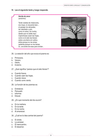 ENSAYOS SIMCE LENGUAJE Y COMUNICACIÓN
23
26.	 La estación del año que evoca el poema es:
a.	 Primavera.
b.	 Verano.
c.	 Otoño.
d.	 Invierno.
27.	 ¿Qué significa “parece que el cielo llorara”?
a.	 Cuando llueve.
b.	 Cuando caen las hojas.
c.	 Cuando nieva.
d.	 Cuando corre viento.
28.	 La función de los poemas es:
a.	 Entretener.
b.	 Persuadir.
c.	 Informar.
d.	 Educar.
29.	 ¿En qué momento del día ocurre?
a.	 En la mañana.
b.	 En la tarde.
c.	 En la noche.
d.	 Al amanecer.
30.	 ¿Cuál es la idea central del poema?
a.	 El olvido.
b.	 La amistad.
c.	 El reencuentro.
d.	 El desamor.
Herida de amor
(anónimo)
Tarde vestida de melancolía,
era mayo, lo recuerdo bien...
el paisaje me abrazaba,
tan desolado y gris,
como mi alma, sin rumbo,
desde que no estás aquí.
Caprichosas caían las hojas,
como si el cielo las llorara
sobre una tierra sin cultivo,
árida porque no me amas,
sedienta porque no me besas.
Sí, una tarde de esas para olvidar...
VI.	 Lee el siguiente texto y luego responde.
 