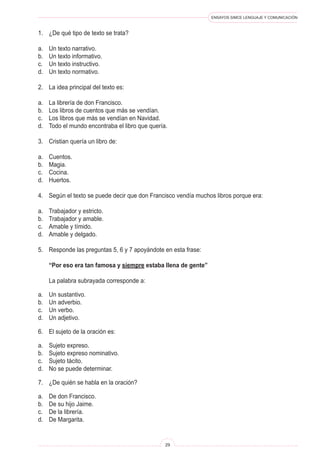 ENSAYOS SIMCE LENGUAJE Y COMUNICACIÓN
29
1.	 ¿De qué tipo de texto se trata?
a.	 Un texto narrativo.
b.	 Un texto informativo.
c.	 Un texto instructivo.
d.	 Un texto normativo.
2.	 La idea principal del texto es:
a.	 La librería de don Francisco.
b.	 Los libros de cuentos que más se vendían.
c.	 Los libros que más se vendían en Navidad.
d.	 Todo el mundo encontraba el libro que quería.
3.	 Cristian quería un libro de:
a.	 Cuentos.
b.	 Magia.
c.	 Cocina.
d.	 Huertos.
4.	 Según el texto se puede decir que don Francisco vendía muchos libros porque era:
a.	 Trabajador y estricto.
b.	 Trabajador y amable.
c.	 Amable y tímido.
d.	 Amable y delgado.
5.	 Responde las preguntas 5, 6 y 7 apoyándote en esta frase:
	 “Por eso era tan famosa y siempre estaba llena de gente”
	 La palabra subrayada corresponde a:
a.	 Un sustantivo.
b.	 Un adverbio.
c.	 Un verbo.
d.	 Un adjetivo.
6.	 El sujeto de la oración es:
a.	 Sujeto expreso.
b.	 Sujeto expreso nominativo.
c.	 Sujeto tácito.
d.	 No se puede determinar.
7.	 ¿De quién se habla en la oración?
a.	 De don Francisco.
b.	 De su hijo Jaime.
c.	 De la librería.
d.	 De Margarita.
 