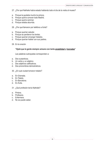 ENSAYOS SIMCE LENGUAJE Y COMUNICACIÓN
35
27.	 ¿Por qué Nathalie había estado hablando todo el día de la visita al museo?
a.	 Porque le gustaba mucho la pintura.
b.	 Porque quería conocer todo Madrid.
c.	 Porque quería caminar.
d.	 Porque estaba aburrida.
28.	 ¿Por qué llamaron por teléfono a Ávila?
a.	 Porque querían saludar.
b.	 Porque se perdieron los lentes.
c.	 Porque querían encargar helados.
d.	 Porque querían hablar con sus padres.
29.	 En la oración
	 “Ojalá que la gente siempre actuara con tanta amabilidad y honradez”
	 Las palabras subrayadas corresponden a:
a.	 Dos sustantivos.
b.	 Un verbo y un adjetivo.
c.	 Dos adjetivos calificativos.
d.	 Dos pronombres demostrativos.
30.	 ¿En qué ciudad tomaron helado?
a.	 En Granada.
b.	 En Toledo.
c.	 En Barcelona.
d.	 En Ávila.
31.	 ¿Qué profesión tenía Nathalie?
a.	 Pintora.
b.	 Profesora.
c.	 Enfermera.
d.	 No se puede saber.
 