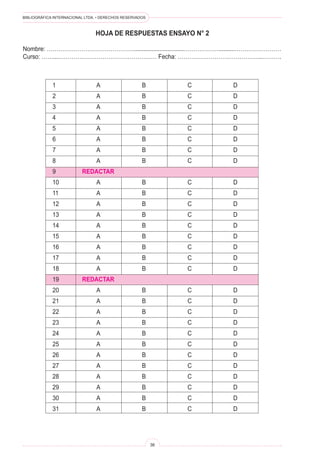 BIBLIOGRÁFICA INTERNACIONAL LTDA. • DERECHOS RESERVADOS
36
HOJA DE RESPUESTAS ENSAYO N° 2
Nombre: ………………………………………...............................………………..........……………………
Curso: ……...…………………………………………… Fecha: ……………………………………..……….
1	 A	 B	 C	 D
2	 A	 B	 C	 D
3	 A	 B	 C	 D
4	 A	 B	 C	 D
5	 A	 B	 C	 D
6	 A	 B	 C	 D
7	 A	 B	 C	 D
8	 A	 B	 C	 D
9	 REDACTAR
10	 A	 B	 C	 D
11	 A	 B	 C	 D
12	 A	 B	 C	 D
13	 A	 B	 C	 D
14	 A	 B	 C	 D
15	 A	 B	 C	 D
16	 A	 B	 C	 D
17	 A	 B	 C	 D
18	 A	 B	 C	 D
19	 REDACTAR
20	 A	 B	 C	 D
21	 A	 B	 C	 D
22	 A	 B	 C	 D
23	 A	 B	 C	 D
24	 A	 B	 C	 D
25	 A	 B	 C	 D
26	 A	 B	 C	 D
27	 A	 B	 C	 D
28	 A	 B	 C	 D
29	 A	 B	 C	 D
30	 A	 B	 C	 D
31	 A	 B	 C	 D
 