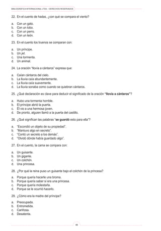 BIBLIOGRÁFICA INTERNACIONAL LTDA. • DERECHOS RESERVADOS
46
22.	 En el cuento de hadas, ¿con qué se compara el viento?
a.	 Con un gato.
b.	 Con un lobo.
c. 	 Con un perro.
d.	 Con un león.
23.	 En el cuento los truenos se comparan con:
a.	 Un príncipe.
b.	 Un jet.
c.	 Una tormenta.
d.	 Un animal.
24.	 La oración “llovía a cántaros” expresa que:
a.	 Caían cántaros del cielo.
b.	 La lluvia caía abundantemente.
c.	 La lluvia caía suavemente.
d.	 La lluvia sonaba como cuando se quiebran cántaros.
25.	 ¿Qué declaración es clave para deducir el significado de la oración “llovía a cántaros”?
a.	 Hubo una tormenta horrible.
b.	 El príncipe abrió la puerta.
c.	 Él vio a una hermosa joven.
d.	 De pronto, alguien llamó a la puerta del castillo.
26.	 ¿Qué significan las palabras “se guardó esto para ella”?
a.	 “Escondió un objeto de su propiedad”.
b.	 “Mantuvo algo en secreto”.
c.	 “Contó un secreto a los demás”.
d.	 “Olvidó dónde había guardado algo”.
27.	 En el cuento, la cama se compara con:
a.	 Un guisante.
b.	 Un gigante.
c.	 Un colchón.
d.	 Una princesa.
28.	 ¿Por qué la reina puso un guisante bajo el colchón de la princesa?
a.	 Porque quería hacerle una broma.
b.	 Porque quería saber si era una princesa.
c.	 Porque quería molestarla.
d.	 Porque se le ocurrió hacerlo.
29.	 ¿Cómo era la madre del príncipe?
a.	 Preocupada.
b.	 Entrometida.
c.	 Cariñosa.
d.	 Desatenta.
 