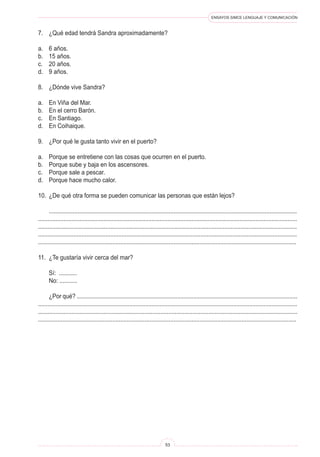 ENSAYOS SIMCE LENGUAJE Y COMUNICACIÓN
53
7.	 ¿Qué edad tendrá Sandra aproximadamente?
a.	 6 años.
b.	 15 años.
c.	 20 años.
d.	 9 años.
8.	 ¿Dónde vive Sandra?
a.	 En Viña del Mar.
b.	 En el cerro Barón.
c.	 En Santiago.
d.	 En Coihaique.
9.	 ¿Por qué le gusta tanto vivir en el puerto?
a.	 Porque se entretiene con las cosas que ocurren en el puerto.
b.	 Porque sube y baja en los ascensores.
c.	 Porque sale a pescar.
d.	 Porque hace mucho calor.
10.	 ¿De qué otra forma se pueden comunicar las personas que están lejos?
	 ...........................................................................................................................................................
..................................................................................................................................................................
.................................................................................................................................................................
.................................................................................................................................................................
................................................................................................................................................................
11.	 ¿Te gustaría vivir cerca del mar?
	 Sí: ...........
	 No: ...........
	 ¿Por qué? ..........................................................................................................................................
..................................................................................................................................................................
...................................................................................................................................................................
................................................................................................................................................................
 