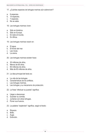 BIBLIOGRÁFICA INTERNACIONAL LTDA. • DERECHOS RESERVADOS
56
17.	 ¿Cuántas especies de tortugas marinas aún sobreviven?
a.	 6 especies.
b.	 10 especies.
c.	 7 especies.
d.	 No se sabe.
18.	 Las tortugas marinas viven:
a.	 Sólo en América.
b.	 Sólo en Europa.
c.	 En todo el mundo.
d.	 En África.
19.	 Las tortugas marinas nacen en:
a.	 El agua.
b.	 El fondo del mar.
c.	 Las rocas.
d.	 La arena.
20.	 Las tortugas marinas existen hace:
a.	 30 millones de años.
b.	 Menos de 65 años.
c.	 60 millones de años.
d.	 Más de 65 millones de años.
21.	 La idea principal del texto es:
a.	 La vida de las tortugas.
b.	 Características de los anfibios.
c.	 Las tortugas marinas.
d.	 Las tortugas y su mecanismo de protección.
22.	 La frase “efectuar su puesta” significa:
a.	 Llegar a descansar.
b.	 Guardar su comida.
c.	 Juntarse con otras tortugas.
d.	 Poner sus huevos.
23.	 La palabra “esplendor” significa, según el texto:
a.	 Riqueza.
b.	 Brillo.
c.	 Auge.
d.	 Extinción.
 