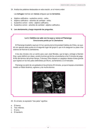 ENSAYOS SIMCE LENGUAJE Y COMUNICACIÓN
57
24.	 Analiza las palabras destacadas en esta oración, en el mismo orden:
	 Las tortugas marinas son menos antiguas que las terrestres.
a.	 Adjetivo calificativo - sustantivo común - verbo.
b.	 Adjetivo calificativo - adverbio de cantidad - verbo.
c.	 Sustantivo común - verbo - adjetivo calificativo.
d.	 Sustantivo común - adverbio de cantidad - adjetivo calificativo.
V.	 Lee atentamente y luego responde las preguntas.
La U. Católica se sale con la suya y vence al Flamengo
Emocionante partido por la Libertadores
El Flamengo brasileño cayó por 2-0 en cancha de la Universidad Católica de Chile y se que-
dó con apenas siete puntos en el segundo lugar del grupo 8, que no le aseguran su pase a los
octavos de final de la Libertadores.
A los dos minutos vino un centro para Juan José Morales, que la bajó y entregó a Damián
Díaz, quien definió con clase y anotó el primer gol de los universitarios a los 2 minutos de juego.
Al filo del término del primer tiempo, Francisco Silva disparó un zapatazo desde el área grande
que ingresó en los tres palos defendidos por Bruno, aumentando a 2 el marcador.
Flamengo se salvó de una goleada en los primeros 45 minutos, ya que el equipo universitario
mostró un fútbol dinámico, agresivo y de mucha técnica.
25.	 En el texto, la expresión “tres palos” significa:
a.	 El banco.
b.	 Tres millones.
c.	 El arco.
d.	 El banderín.
 
