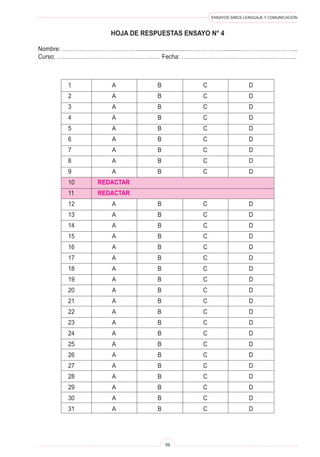 ENSAYOS SIMCE LENGUAJE Y COMUNICACIÓN
59
HOJA DE RESPUESTAS ENSAYO N° 4
Nombre: …………………………………................................………………..........………………………...
Curso: ……...……………………………………… Fecha: ……………………………………..…………….
1	 A	 B	 C	 D
2	 A	 B	 C	 D
3	 A	 B	 C	 D
4	 A	 B	 C	 D
5	 A	 B	 C	 D
6	 A	 B	 C	 D
7	 A	 B	 C	 D
8	 A	 B	 C	 D
9	 A	 B	 C	 D
10	 REDACTAR
11	 REDACTAR
12	 A	 B	 C	 D
13	 A	 B	 C	 D
14	 A	 B	 C	 D
15	 A	 B	 C	 D
16	 A	 B	 C	 D
17	 A	 B	 C	 D
18	 A	 B	 C	 D
19	 A	 B	 C	 D
20	 A	 B	 C	 D
21	 A	 B	 C	 D
22	 A	 B	 C	 D
23	 A	 B	 C	 D
24	 A	 B	 C	 D
25	 A	 B	 C	 D
26	 A	 B	 C	 D
27	 A	 B	 C	 D
28	 A	 B	 C	 D
29	 A	 B	 C	 D
30	 A	 B	 C	 D
31	 A	 B	 C	 D
 