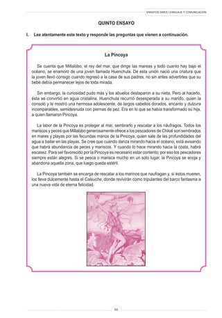 ENSAYOS SIMCE LENGUAJE Y COMUNICACIÓN
63
quinto ENSAYO
I.	 Lee atentamente este texto y responde las preguntas que vienen a continuación.
La Pincoya
Se cuenta que Millalobo, el rey del mar, que dirige las mareas y todo cuanto hay bajo el
océano, se enamoró de una joven llamada Huenchula. De esta unión nació una criatura que
la joven llevó consigo cuando regresó a la casa de sus padres, no sin antes advertirles que su
bebé debía permanecer lejos de toda mirada.
Sin embargo, la curiosidad pudo más y los abuelos destaparon a su nieta. Pero al hacerlo,
ésta se convirtió en agua cristalina. Huenchula recurrió desesperada a su marido, quien la
consoló y le mostró una hermosa adolescente, de largos cabellos dorados, encanto y dulzura
incomparables, semidesnuda con piernas de pez. Era en lo que se había transformado su hija,
a quien llamaron Pincoya.
La labor de la Pincoya es proteger al mar, sembrarlo y rescatar a los náufragos. Todos los
mariscos y peces que Millalobo generosamente ofrece a los pescadores de Chiloé son sembrados
en mares y playas por las fecundas manos de la Pincoya, quien sale de las profundidades del
agua a bailar en las playas. Se cree que cuando danza mirando hacia el océano, está avisando
que habrá abundancia de peces y mariscos. Y cuando lo hace mirando hacia la costa, habrá
escasez. Para ser favorecido por la Pincoya es necesario estar contento; por eso los pescadores
siempre están alegres. Si se pesca o marisca mucho en un solo lugar, la Pincoya se enoja y
abandona aquella zona, que luego queda estéril.
La Pincoya también se encarga de rescatar a los marinos que naufragan y, si éstos mueren,
los lleva dulcemente hasta el Caleuche, donde revivirán como tripulantes del barco fantasma a
una nueva vida de eterna felicidad.
 