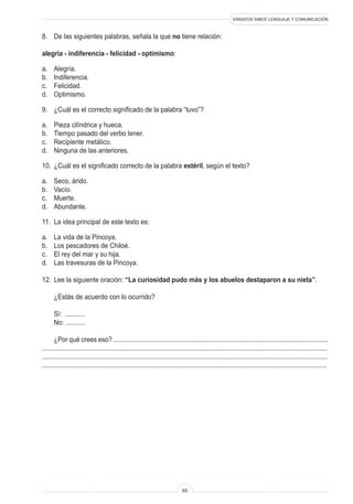 ENSAYOS SIMCE LENGUAJE Y COMUNICACIÓN
65
8.	 De las siguientes palabras, señala la que no tiene relación:
alegría - indiferencia - felicidad - optimismo:
a.	 Alegría.
b.	 Indiferencia.
c.	 Felicidad.
d.	 Optimismo.
9.	 ¿Cuál es el correcto significado de la palabra “tuvo”?
a.	 Pieza cilíndrica y hueca.
b.	 Tiempo pasado del verbo tener.
c.	 Recipiente metálico.
d.	 Ninguna de las anteriores.
10.	 ¿Cuál es el significado correcto de la palabra estéril, según el texto?
a.	 Seco, árido.
b.	 Vacío.
c.	 Muerte.
d.	 Abundante.
11.	 La idea principal de este texto es:
a.	 La vida de la Pincoya.
b.	 Los pescadores de Chiloé.
c.	 El rey del mar y su hija.
d.	 Las travesuras de la Pincoya.
12.	 Lee la siguiente oración: “La curiosidad pudo más y los abuelos destaparon a su nieta”.
	 ¿Estás de acuerdo con lo ocurrido?
	 Sí: ...........
	 No: ...........
	 ¿Por qué crees eso? .........................................................................................................................
.................................................................................................................................................................
.................................................................................................................................................................
................................................................................................................................................................
 